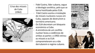 Crise dos mísseis
de Cuba
(1962)
- Fidel Castro, líder cubano, segue
a ideologia soviética, pelo que se
torna hostilizado pelos EUA.
- Fidel Castro aceita a instalação
de mísseis nucleares russos em
Cuba, capazes de destruírem o
território americano.
- Os EUA decretam um bloqueio
económico a Cuba.
- A eminência de um conflito
nuclear levou a cedências de
ambas as partes: a URSS retirou
os mísseis e os EUA
comprometeram-se a não
derrubarem o regime cubano.
 