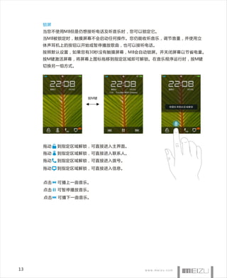 锁屏
     当您不使用M8但是仍想接听电话及听音乐时，您可以锁定它。
     当M8被锁定时，触摸屏幕不会启动任何操作。您仍能收听音乐，调节音量，并使用立
     体声耳机上的按钮以开始或暂停播放歌曲，也可以接听电话。
     按照默认设置，如果您有30秒没有触摸屏幕，M8会自动锁屏。并关闭屏幕以节省电量。
     按M键激活屏幕，将屏幕上图标拖移到指定区域即可解锁。在音乐程序运行时，按M键
     切换另一组方式。




                  按M键




     拖动   到指定区域解锁，可直接进入主界面。
     拖动   到指定区域 解锁，可直接进入联系人。
     拖动   到指定区域 解锁，可直接进入拨号。
     拖动   到指定区域 解锁，可直接进入信息。


     点击   可 播上一曲音乐。
     点击   可暂停播放音乐。
     点击   可播下一曲音乐。




13
 
