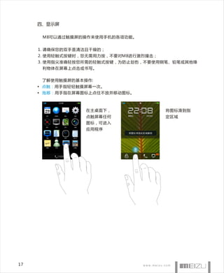 四、显示屏

      M8可以通过触摸屏的操作来使用手机的各项功能。


     1. 请确保您的双手是清洁且干燥的；
     2. 使用轻触式按键时，您无需用力按，不要对M8进行激烈撞击；
     3. 使用指尖准确轻按您所需的轻触式按键，为防止划伤，不要使用钢笔、铅笔或其他锋
      利物体在屏幕上点击或书写。


      了解使用触摸屏的基本操作:
     • 点触 ： 用手指轻轻触摸屏幕一次。
     • 拖移： 用手指在屏幕图标上点住不放并移动图标。



                  在主桌面下，               将图标滑到指
                  点触屏幕任何               定区域
                  图标，可进入
                  应用程序




17
 