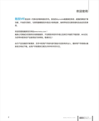 欢迎使用

    魅族M8 是全新一代移动多媒体数码手机。极佳的Mymobile触摸操控系统，超强的兼容扩展
    功能，不俗的可靠性，与其简捷精致的外观设计相得益彰，她将带给您无限惊喜和自由自在的享
    受。


    欢迎您登陆魅族官方网站www.meizu.com！
    魅族公司竭诚为您提供在线增值服务，不定期发布软件升级以及其它丰富的下载资源，BBS论坛
    为您带来更多的产品使用技巧和帮助。敬请关注！


    由于产品功能的不断更新，您手中的用户手册内容可能会与实际有所出入。最新用户手册请从魅
    族官方网站下载。此用户手册更新日期为2009年09月01日。




2
 