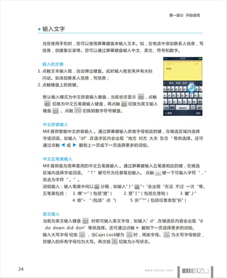 第一部分 开始使用


      输入文字

      当您使用手机时， 您可以使用屏幕键盘来输入文本 。如，在电话中添加联系人信息，写
      信息，创建备忘录等。您可以通过屏幕键盘输入中文、英文、符号和数字。


      输入的步骤
     1. 点触文本输入框，自动弹出键盘。此时输入框变亮并有光标
      闪动。如添加联系人信息，写信息；
     2. 点触键盘上的按键。


      默认输入模式为中文拼音输入键盘，当前状态显示                                 CH   ，点触
       CH   切换为中文五笔画输入键盘，再点触                    CH   切换为英文输入
      键盘    EN   。点触   .?123   切换到数字符号键盘。


      中文拼音输入
      M8 提供智能 中文拼音输入 。通过屏幕键输入拼音字母相应的键，在候选区域内选择
      字或词语。如输入“df”,在选字区内会出现“地方 对方 大夫 东方“ 等供选择。还可
      通过点触        或       翻到上一页或下一页选择更多的词组。


      中文五笔画输入
      M8 提供极为简单易用的中文五笔画输入 。通过屏幕键输入五笔画相应的键，在候选
      区域内选择字或词语。“？”键可作为任意笔划输入。 点触                                       键一下可输入字符“，”
      双击为字符“ 。”。
      词组输入：输入笔画中间以                    分隔，如输入"丨"               "丶"会出现“在这 不过 一次“等。
      五笔画包括：          1. 横"一"（包括"提"）             2. 竖"丨"（包括左竖钩）             3. 撇"丿"
                      4. 捺"丶“ (包括”点“)                  5. 折"乛"（包括任意类型"折"）


      英文输入
      当前为英文输入键盘                EN   时即可输入英文字母，如输入”d”,在候选区内容会出现“d
       do down did don”等供选择。还可通过点触                            翻到下一页选择更多的词组。
      输入大写字母 轻按           Caps   ，当Caps Lock键为       Caps   时，再按字母。 Caps 为大写字母锁定，
      您键入的所有字母均为大写。再次按                   Caps   切换为小写状态。




24
 