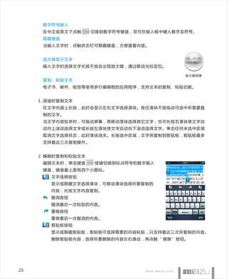 数字符号输入
      在中文或英文下点触   .?123   切换到数字符号键盘，您可在输入框中键入数字及符号。
      隐藏键盘
      当输入文字时，点触状态栏可隐藏键盘，方便查看内容。


      放大镜显示文本
      输入文字时选择文字长按不放会出现放大镜，通过移动光标定位。

                                                放大镜效果
      复制、粘贴文本
      电子书、邮件、短信等使用多行编辑框的应用程序，支持文本的复制、粘贴功能。


     1. 阅读时复制文本
      在文字内容上长按，此时会显示左右文字选择滑块。按住滑块不放拖动可选中所需要复
      制的文字。
      当文字内容较多时，可拖动屏幕，再移动滑块选择其它文字；也可长按右滑块使文字自
      动向上滚动选择文字或长按左滑块使文字自动向下滚动选择文字。单击任何未选中区域
      取消文字选择状态，此时滑块消失。长按选中区域，文字将复制到剪贴板，剪贴板最多
      支持最近三次复制操作。


     2. 编辑时复制和粘贴文本
      编辑文本时，单击键盘 .?123 按键切换到标点符号和数字输入
      键盘，键盘最上面有四个小图标。
        文字选择按钮
        显示或隐藏文字选择滑块，可移动滑块选择所要复制的
        内容，长按文字内容复制。
        撤消按钮
        撤消最后一次粘贴的内容。
        重做按钮
        重做最后一次撤消的内容。
        剪贴板按钮
        显示或隐藏剪贴板，剪贴板可选择需要的内容粘贴，只支持最近三次所复制的内容。
        删除剪贴板内容，选择所要删除的内容左右滑动，再点触“ 删除”按钮。




25
 