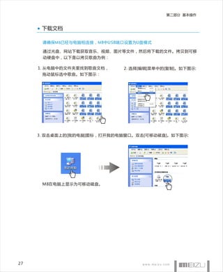 第二部分 基本操作


      下载文档

      请确保M8已经与电脑相连接，M 8中USB端口设置为U盘模式

      通过光盘、网站下载获取音乐、视频、图片等文件，然后将下载的文件。拷贝到可移
      动硬盘中，以下是以拷贝歌曲为例：

     1. 从电脑中的文件夹里找到歌曲文档，     2. 选择[编辑]菜单中的[复制]。如下图示:
      拖动鼠标选中歌曲。如下图示：




     3. 双击桌面上的[我的电脑]图标，打开我的电脑窗口。双击[可移动磁盘]。如下图示:




      M8在电脑上显示为可移动磁盘。




27
 