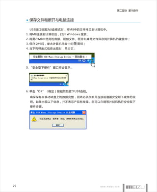 第二部分 基本操作


      保存文件和断开与电脑连接

      USB端口设置为U盘模式时，将M8中的文件拷贝到计算机中。
     1 . 将M8连接到计算机后，打开 Windows 搜索；
     2. 将要在M8中使用的音频、视频文件、图片和其他文件保存到计算机的硬盘中；
     3. 保存文件后，单击计算机托盘中的     图标；
     4. 当下列弹出式信息出现时，单击它；




     5. “安全取下硬件”窗口将会显示；




     6. 单击“OK”（ 确定）按钮然后拔下USB连线。

      确保保存在移动磁盘上的数据完整，因此必须在断开连接前遵循安全取下硬件的说
      明。如果出现以下信息，并不表示产品有故障。您可以在稍等片刻后执行安全取下
      硬件步骤。




29
 