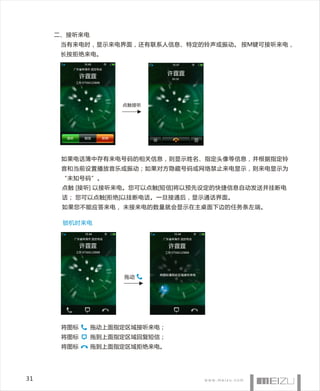 二、 接听来电
      当有来电时，显示来电界面，还有联系人信息、特定的铃声或振动。 按M键可接听来电，
      长按拒绝来电。


            许霆霆                   许霆霆
                                     00:30
         工作 07566120888




                          点触接听




      如果电话簿中存有来电号码的相关信息，则显示姓名、指定头像等信息，并根据指定铃
      音和当前设置播放音乐或振动；如果对方隐藏号码或网络禁止来电显示，则来电显示为
      “未知号码”。
      点触 [接听] 以接听来电。您可以点触[短信]将以预先设定的快捷信息自动发送并挂断电
      话； 您可以点触[拒绝]以挂断电话。一旦接通后，显示通话界面。
      如果您不能应答来电， 未接来电的数量就会显示在主桌面下边的任务条左端。

      锁机时来电



            许霆霆                   许霆霆
         工作 07566120888          工作 07566120888




                          拖动




      将图标        拖动上面指定区域接听来电；
      将图标        拖到上面指定区域回复短信；
      将图标        拖到上面指定区域拒绝来电。




31
 