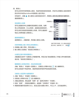 四、联系人
      您可以在M8中保存联系人姓名、电话号码和相关的信息，并且可以将联系人备份到M8
      的文件夹中或与windows中的联系人进行同步。
      在电话中，点触   进入联系人或在锁定状态中，将联系人图标拖动解锁区域解锁后，
      直接到联系人。

                                 新建联系人                搜索

      添加联系人信息
      您可以直接在M8上查看和添加联系人信息。如果                          索引
                                   组别
      有人打电话给您，Email给您，或是发送信息给您，
      您可以将它添加至您的联系人列表。您可以直接在
                                  联系人
      电话上简单地输入新联系人。


      直接新建联系人
      选择联系人，点触新建，然后输入联系人信息。

                                    当按下索引字母时，在一旁会对应显示
      在拨号键盘上输入号码以添加联系人              放大字母，如按字母“A”，显示
     1. 在键盘上键入号码，然后点触   ；
     2. 输入联系人信息或“添加至已有联系人”。


      从通讯记录中添加到联系人
      点触通话记录中一位联系人并查看详情。然后点击"添加到联系人"并输入呼叫者的信息，
      或点击“添加至已有联系人”。


      编辑联系人的电话号码，地址和其他信息
      点触“联系人”并选择一位联系人，在联系人详情中点击          进入编辑状态。
      您可以添加多个电话号码，指定特定的来电铃声和添加其它信息。


      为联系人设定照片或更换照片
     1. 点触“联系人”并选择一位联系人；
     2. 在联系人详情中点击   进入编辑状态；
     3. 点触头像区域，弹出选择“拍照”或”选择已有照片“对话框；
     3. 轻按“拍照”，用相机拍摄照片。或选择“已有照片”并选择一张；
     4. 根据您的喜好改变照片大小。双击以放大或缩小照片。可以上下，左右拖动照片。




35
 