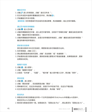 播放文件夹
     1. 点触   进入所有歌曲，点触”音乐文件夹“；
     2. 在文件浏览中选择所要播放的文件夹，再点触     ；
     3. 开始播放文件夹中的歌。
       删除歌曲 在所有歌曲中向左或向右滑动屏幕，再点触删除；或从文档中删除。


      通过艺术家和专辑播放
     1. 点触   进入艺术家；
     2. 点触所要播放的艺术家，进入该艺术家专辑，当有多个专辑时点触”播放当前目录所有
      歌曲“播放所有艺术家的音乐；
     3. 点触所要播放的专辑名称，会显示该专辑的所有音乐，点触”播放当前目录所有歌曲“
      播 放专辑中的所有音乐。


      更新音乐信息库
      拷贝音乐到M8 MUSIC目录后，需更新音乐库才能被显示出来。
     1. 在所有歌曲，点触   更新   ；
     2. 弹出更新歌曲库信息对话框，点触”完全刷新“或”快速刷新“；
     3. 开始更新会显示更新进度条，更新的快慢主要取决于歌曲的数量，如果歌曲较多，更新
      会需较长时间。


      编辑ID3信息
     1. 点触   ，进入更多；
     2. 点触“编辑ID3信息”；
     3. 分别在“艺术家”、“标题”、“唱片集”输入框中键入文字，再点触“保存”。


      更改封面
     1. 点触   ，进入更多；
     2. 点触“更改封面”，在封面预览点触“更改”；
     3. 两种操作方式，左边为本地浏览，浏览COVER目录下的，右边为下载封面;
     4. 在文件浏览中选择所要设置为封面的图片，再点触“保存”。


      歌词同步
     1. 将歌词文件拷贝到歌曲文件同一个文件目录或M8 Disk/music中新建lyric目录中，
      歌词文件以.lrc为后缀名;
     2. 歌词名与歌曲名保持一致。如歌曲名为 “回到过去.flac”，那么歌词为“回到过去.lrc”。


41
 