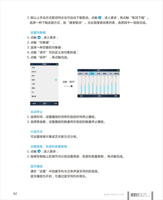 3. 除以上手动方式歌词同步也可自动下载歌词。点触   ，进入更多；再点触“歌词下载”。
      选择一种下载连接方式，按“搜索歌词”。当出现搜索结果列表，选择其中一项按完成。


      设置均衡器
     1. 点触   ，进入更多；
     2. 点触“均衡器”；
     3. 选择一种您要的均衡器；
     4. 点触“调节”可自定义该均衡的值；
     5. 点触“保存”，再点触完成。




                      点触“调节”




      自动停止
     1. 选择时间，设置播放时间将在指定时间停止播放。
     2. 选择歌曲数，设置播放的数量将在指定的数量停止播放。


      分类方式
      可设置按唱片集或艺术家方式分类。


      设置高音、低音和音量限制
     1. 点触   ，进入更多；
     2. 拖移控制轴上的调节点分别设置高音、低音和音量限制， 再点触完成。


      蓝牙播放
      请在“设置”中创建手机与立体声蓝牙耳机的连接。
      蓝牙播放为开启，可通过蓝牙耳机听音乐。




42
 