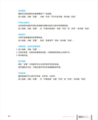 连续播放
      播放完当前视频自动接着播放下一段视频。
      进入视频，点触“设置”，点触“开启”可打开此功能；再点触“完成”
                                   。


      环境光线感应
      自动使用内建的环境光传感器来调整当前灯光条件的屏幕亮度。
      进入视频，点触“设置”，在“环境光线感应”点触“开启”或“关闭”; 再点触“完成”


      亮度调节
      可调节视频播放时的屏幕亮度。
      进入视频，点触“设置”，拖动“亮度调节”滑块；再点触“完成”。


      设置高音、低音和音量限制
     1. 进入视频，点触“设置”；
     2. 分别对高音、低音和音量限制设置，只需拖移控制轴上的调节点；
     3. 再点触完成。


      蓝牙播放
      请在“设置”中创建手机与立体声蓝牙耳机的连接。
      蓝牙播放为开启，可通过蓝牙耳机听视频播放的声音。


      声道选择
      播放视频时可以调节左声道，右声道，立体声。
      进入视频，点触“设置”，在“声道选择”点触“开启”或“关闭”; 再点触“完成”




44
 