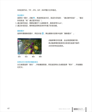 M8支持PNG，TIF，JPG，GIF，BMP图片文件格式。


      发送图片
      选择任一图片，点触        ， 再选择发送方式，发送方式包括：“通过邮件发送”，“通过
      彩信发送“和”通过蓝牙发送“。
     1. 通过邮件发送，需要设置好个人邮箱帐号，具体参考Email；
     2. 通过彩信发送，需网络运营商支持并开通了彩信功能。


      删除图片
      选择所要删除的图片，然后点击          ，弹出删除对话框中选择“删除图片” 。



                                点触屏幕任何位置，会出现透明操作 条，
                                再点触屏幕控制条将立即消失或者不操作
                                大约5秒钟自动消失。




      返回     发送   播放     删除



      欣赏幻灯片的同时播放音乐
      从主桌面选择“音乐”，开始播放歌曲，然后返回再从主桌面选择“照片”，开始播放
      幻灯片。




47
 