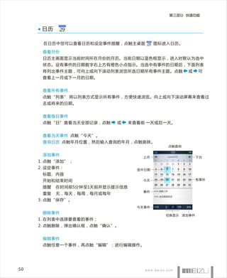 第三部分 快捷功能


      日历

      在日历中您可以查看日历和设定事件提醒，点触主桌面           图标进入日历。

      查看月份
      日历主画面显示当前时间所在月份的月历。当前日期以蓝色框显示，进入时默认为选中
      状态。设有事件的日期数字右上方有橙色小点指示。当选中有事件的日期后，下面列表
      将列出事件主题，可向上或向下滚动列表浏览所选日期所有事件主题。点触            或   可
      查看上一月或下一月的日期。


      查看所有事件
      点触“列表” 将以列表方式显示所有事件，方便快速浏览。向上或向下滚动屏幕来查看过
      去或将来的日期。


      查看每日事件
      点触“日”查看当天全部记录，点触     或    来查看前 一天或后一天。


      查看当天事件 点触“今天”。
      查询日历 点触年月位置，然后输入查询的年月，点触跳转。
                                            点触查询

      添加事件
                                   上月                  下月
     1. 点触“添加” ；
     2. 设定事件：                     选中日期
      标题、内容
      开始和结束时间                      今天                  有事件

      提醒   在时间前5分钟至1天前并显示提示信息
                                   事件
      重复   无，每天，每周，每月或每年
     3. 点触“保存”。
                                  今天事件
      删除事件
                                           切换显示 添加事件
     1. 在列表中选择要查看的事件；
     2. 点触删除，弹出确认框，点触“确认”。


      编辑事件
      点触任意一个事件，再点触“编辑”；进行编辑操作。




50
 