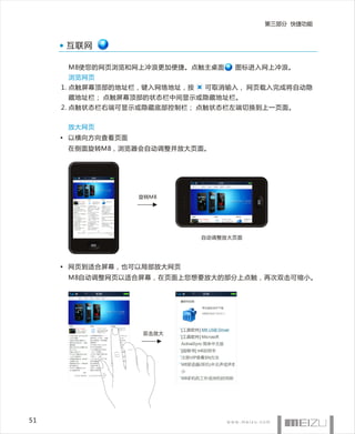 第三部分 快捷功能



     互联网

      M8使您的网页浏览和网上冲浪更加便捷。点触主桌面      图标进入网上冲浪。
      浏览网页
     1. 点触屏幕顶部的地址栏，键入网络地址，按   可取消输入， 网页载入完成将自动隐
      藏地址栏； 点触屏幕顶部的状态栏中间显示或隐藏地址栏。
     2. 点触状态栏右端可显示或隐藏底部控制栏； 点触状态栏左端切换到上一页面。


      放大网页
     • 以横向方向查看页面
      在侧面旋转M8，浏览器会自动调整并放大页面。




                   旋转M8




                              自动调整放大页面




     • 网页到适合屏幕，也可以局部放大网页
      M8自动调整网页以适合屏幕，在页面上您想要放大的部分上点触，再次双击可缩小。




                   双击放大




51
 