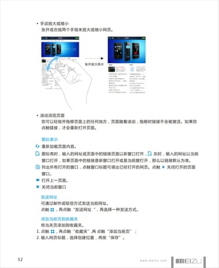 • 手动放大或缩小
       张开或合拢两个手指来放大或缩小网页。




                    张开放大照片




     • 滚动浏览页面
       您可以轻按并拖移页面上的任何地方，页面随着滚动，拖移时链接不会被激活。如果您
       点触链接，才会重新打开页面。


       图标表示
       重新加载页面内容。
       图标亮时，输入的网址或页面中的链接页面以新窗口打开，     灰时，输入的网址以当前
       窗口打开，如果页面中的链接是新窗口打开或是当前窗打开，那么以链接默认为准。
       列出所有打开的窗口，点触窗口标题可调出已经打开的网页。点触     关闭打开的页面
       窗口。
       打开上一页面。
       关闭当前窗口

      发送网址
      可通过邮件或短信方式发送当前网址。
      点触     ，再点触“发送网址“，再选择一种发送方式。

      添加当前页到收藏夹
      将当关页添加到收藏夹。
     1. 点触   ，再点触“收藏夹”,再 点触“添加当前页”；
     2. 输入网页标题，选择创建位置，再按“保存”。




52
 