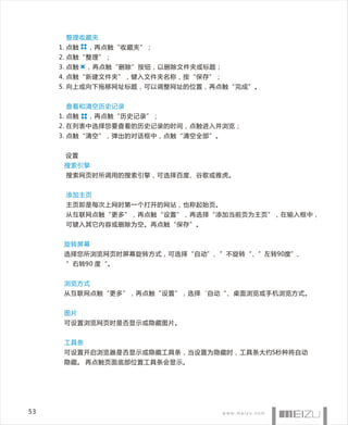 整理收藏夹
     1. 点触   ，再点触“收藏夹”；
     2. 点触“整理”；
     3. 点触   ，再点触“删除”按钮，以删除文件夹或标题；
     4. 点触“新建文件夹”，键入文件夹名称，按“保存”；
     5. 向上或向下拖移网址标题，可以调整网址的位置，再点触“完成”。


      查看和清空历史记录
     1. 点触   ，再点触“历史记录”；
     2. 在列表中选择您要查看的历史记录的时间，点触进入并浏览；
     3. 点触“清空”，弹出的对话框中，点触“清空全部”。


      设置
      搜索引擎
      搜索网页时所调用的搜索引擎，可选择百度、谷歌或雅虎。


      添加主页
      主页即是每次上网时第一个打开的网站，也称起始页。
      从互联网点触“更多”，再点触“设置”，再选择“添加当前页为主页”，在输入框中，
      可键入其它内容或删除为空。再点触“保存”。


      旋转屏幕
      选择您所浏览网页时屏幕旋转方式，可选择“自动”、”不旋转“、”左转90度”、
      ”右转90 度“。


      浏览方式
      从互联网点触“更多”，再点触“设置”，选择‘自动“、桌面浏览或手机浏览方式。


      图片
      可设置浏览网页时是否显示或隐藏图片。


      工具条
      可设置开启浏览器是否显示或隐藏工具条，当设置为隐藏时，工具条大约5秒种将自动
      隐藏。 再点触页面底部位置工具条会显示。




53
 
