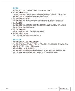 安全设置
      从互联网点触“更多”，再点触“设置”，您可以做以下设置：
     • 设置开启或关闭Cookies
      Cookies是当你浏览某网站时，用于记录您登陆网站时的特定用户信息。 当你再次来到
      该网站时，网页可以根据您所提供的信息实现用户个性化。
     • 设置开启或关闭Javascript
      网站开发者通过Javascript实现对网页特定功能的控制操作，如时间日期的显示等。
     • 禁止弹出式窗口
      禁止弹出式窗口功能只阻隔那些当您打开或关闭网页时自动弹出的窗口。而不会拦截你
      点击链接时会打开的那些弹出窗口。
     • 设置打开或关闭插件
      网站通过插件可实现功能，如通过插件可播放视频。
     • 设置开启或关闭广告过滤
      开启广告过滤自动屏蔽网站页面中的广告内容。


      清除记录设置
     • 清除所有历史记录，点触“清除历史记录”；
      将会清空所有浏览过的网站地址，从更多的“历史记录”可以查看到所有日期浏览的网址。
     • 清除所有的cookies， 点触“清除cookies”；
     • 清除浏览器缓存，点触”清除缓存”。
      浏览器会将您浏览过的网页内容保存到M8缓存区，以便您下次浏览时更快速的打开该
      页面。如网页有更新图片或其它内容，清除cache 可以使网站显示新内容。




54
 