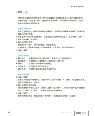第三部分 快捷功能


      邮件

      M8采用标准的POP3邮件系统，你可以通过邮件发送和接收文本、图片和其它附件。
      点触主桌面      图标进入邮件。要使用M8 收发邮件，您必须有一个邮件地址。您可以
      从邮件服务提供商那里获得。


      设置电子邮件帐户
      您可以直接在M8上设置或更改电子邮件账户。您的电子邮件服务提供商可以提供您所
      需输入的帐户设置。
     1. 如果您第一次在M8上设置账户，从主桌面上点触邮件图标进入，然后点触“设置”；
     2. 在帐户中点触“增加账户”；
     3. 输入您的账户信息：
      如设置meizu账户，键入帐户信息、收件服务器。
      （主机名称，用户名和密码）和发件服务器（主机名称，用户名和密码）。
     4. 点触“保存”。


      设置基本设置
     • 默认帐户      如果您添加了多个邮件帐户，需指定一个为默认的帐户。
     • 自动更新      可选择关闭，每15分钟，每30分钟，每1小时。
     • 接收     可设置M8接收新邮件的数量 。
     • 字体大小      显示邮件内容的字体大小。
     • 邮件下载      可选择下载邮件头或邮件全部内容。


      新建和发送邮件
     1. 点触“新建”
     2. 在收件人栏里输入邮箱地址，可输入多个。也可以点触“ + ”图标，然后直接从联系人
      列表中选择联系人，可多选。
     3. 键入邮件的主题和内容
      如需发送附件和联系人名片，点插入，选择“插入附件”，从文件浏览中选择你要插入
      的文件；选择“插入名片”，从联系人列表中选择联系人。
     4. 点触“发送”
      如有邮件暂未发出，将会出现在“发件箱”，发送完成会出现在“已发送”。




55
 