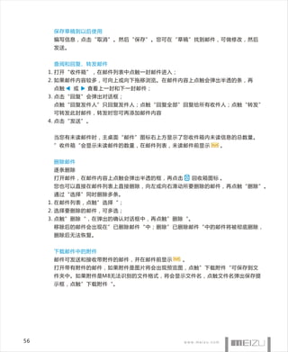 保存草稿到以后使用
      编写信息，点击“取消”。然后“保存”。您可在“草稿”找到邮件，可做修改，然后
      发送。


      查阅和回复、转发邮件
     1 . 打开“收件箱”，在邮件列表中点触一封邮件进入；
     2. 如果邮件内容较多，可向上或向下拖移浏览。在邮件内容上点触会弹出半透的条，再
      点触    或   查看上一封和下一封邮件；
     3. 点击“回复”会弹出对话框；
      点触“回复发件人”只回复发件人；点触“回复全部”回复给所有收件人；点触“转发”
      可转发此封邮件，转发时您可再添加邮件内容
     4. 点击“发送”。


      当您有未读邮件时，主桌面“邮件”图标右上方显示了您收件箱内未读信息的总数量。
      ”收件箱“会显示未读邮件的数量，在邮件列表，未读邮件前显示         。


      删除邮件
      逐条删除
      打开邮件，在邮件内容上点触会弹出半透的框，再点击         回收箱图标 。
      您也可以直接在邮件列表上直接删除，向左或向右滑动所要删除的邮件，再点触“删除”。
      通过“选择”同时删除多条。
     1. 在邮件列表，点触”选择“；
     2. 选择要删除的邮件，可多选；
     3. 点触”删除“，在弹出的确认对话框中，再点触”删除“。
      移除后的邮件会出现在”已删除邮件“中；删除”已删除邮件“中的邮件将被彻底删除，
      删除后无法恢复。


      下载邮件中的附件
      邮件可发送和接收带附件的邮件，并在邮件前显示       。
      打开带有附件的邮件，如果附件是图片将会出现预览图，点触”下载附件“可保存到文
      件夹中。如果附件是M8无法识别的文件格式，将会显示文件名，点触文件名弹出保存提
      示框，点触”下载附件“。




56
 