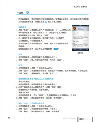 第三部分 快捷功能


      信息

      您可以跟聊天一样方便的来回复和查看信息，如果有未读信息，在主桌面和锁机桌面显
      示未读信息的数量，点触主桌面     图标可进入信息。


      新建/查看
     1. 点触“新建”，直接输入收件人号码或点触“ + ”，从联系人列
                                                  2009/08/18 17:30

      表中选择联系人。您可以重复点“+”添加多个联系人群发；
                                                  2009/08/18 17:31
     2. 编辑所要发送的内容，再点触“发送”。
     3. 向上或向下滑动可查看信息，如内容中包含5～16位数字，
      可点触提取，并保存到联系人。
                                                  2009/08/18 17:32




      有未读信息会在主桌面和锁机“信息”图标右上角显示未读信                 2009/08/18 17:35




      息数量。
     4. 编辑短信的过程中，右上方出现字数提醒“ 63/2 ”

                                           查看信息
      回复
     1. 在信息列表中，点触要回复的信息联系人进入；
     2. 点触“回复”，键入所要回复的内容，再点触“发送”。


      转发
     1. 在信息列表中，点触一个信息联系人进入；
     2. 点触“选择”，再选择要转发信息，只能选择一条信息，选择多条信息，转发将无效；
     3. 点触“转发”；选择联系人，再点触“发送“。


      删除信息列表中某个联系人及所有信息内容
      滑动方式删除
     1. 在信息列表中，在信息联系人上从左向右滑动；
     2. 所选中的信息联系人背景为橙色，点触“删除”按钮；
      信息删除后将无法恢复，须谨慎操作。
      选择方式删除
     1. 在信息息列表中， 点触“选择”，再选择要删除的信息联系人，可多选；
     2. 点触“删除”，弹出删除对话框，再点触“确认删除”。


      通过“选择“方式删除信息内容
     1. 在信息列表中，点触一个信息联系人进入；
     2. 点触“选择”，再选择要删除的信息，可多选；
     3. 点触“删除”，弹出删除对话框；点触“确认删除”。


57
 