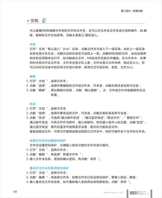 第三部分 快捷功能


      文档

      可以查看M8存储器中所有的文件和文件夹，还可以对文件及文件夹进行各种操作，如 删
      除、复制和文件夹加密等。点触主桌面      图标进入。


      浏览
      打开”文档“默认进入”Disk”目录，点触文件夹可进入下一层目录。此时上一层目录
      名称会显示在左边，点触左边的目录名可返回上一层。点触M8识别的文件，会自动调用
      相关的应用程序去打开，如点触音乐文件，M8自动开启音乐并播放。在文件夹中，如果
      同时含有文件及文件夹，文件夹会显示在上面；文件会显示文件名称、格式及大小。您
      可以对所在目录中的所有文件进行排序，排序方式可按名称、类型、文件大小。


      删除
     1. 打开”文档“，选择文件夹；
     2. 点触“选择”，选择所要删除的文件或文件夹，可多选，点触左侧目录名称可全选；
     3. 点触“删除”，弹出删除对话框， 点触“确认删除”。注：文件或文件夹被删除将无法
               恢复。


      发送
     1. 打开”文档“，选择文件夹
     2. 点触“选择”，选择所要发送的文件，可多选，点触左侧目录名称可全选；
     3. 点触“发送”，可选择"通过邮件发送" ，"通过蓝牙发送", "移动文件”, ”复制文件"；
      通过邮件发送：可将文件作为附件，插入到邮件。然后键入收件人和主题，点触"发送"；
      通过蓝牙发送：需开启蓝牙并选择蓝牙设备，配对后才能发送文件。
      复制或移动文件：可将文件复制或移动到其它文件夹中，同时可操作多个文件和文件夹。


      新建文件夹和设置密码保护
      文件夹设置密码保护，正确输入密码才能对文件夹进行操作。
     1. 打开”文档“，选择文件夹；
     2. 点触”编辑“，再选择”新建文件夹“；
     3. 键入文件夹名称、密码和确认密码，再点触”保存“。


      重命名文件夹和取消密码保护
     1. 打开”文档“，选择文件夹；
     2. 点触”编辑“，再选择文件夹，如果文件夹已经设密码保护，需键入密码，解锁；
     3. 键入重命名文件夹名称，如不重新输入密码将会保持原密码。点触”保存“。


59
 