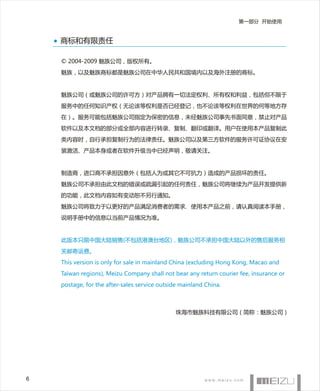 第一部分 开始使用


    商标和有限责任

    © 2004-2009 魅族公司，版权所有。
    魅族，以及魅族商标都是魅族公司在中华人民共和国境内以及海外注册的商标。


    魅族公司（或魅族公司的许可方）对产品拥有一切法定权利、所有权和利益，包括但不限于
    服务中的任何知识产权（无论该等权利是否已经登记，也不论该等权利在世界的何等地方存
    在）。服务可能包括魅族公司指定为保密的信息，未经魅族公司事先书面同意，禁止对产品
    软件以及本文档的部分或全部内容进行转录、复制、翻印或翻译。用户在使用本产品复制此
    类内容时，自行承担复制行为的法律责任。魅族公司以及第三方软件的服务许可证协议在安
    装激活、产品本身或者在软件升级当中已经声明，敬请关注。


    制造商，进口商不承担因意外（包括人为或其它不可抗力）造成的产品损坏的责任。
    魅族公司不承担由此文档的错误或疏漏引起的任何责任，魅族公司将继续为产品开发提供新
    的功能，此文档内容如有变动恕不另行通知。
    魅族公司将致力于以更好的产品满足消费者的需求，使用本产品之前，请认真阅读本手册，
    说明手册中的信息以当前产品情况为准。


    此版本只限中国大陆销售(不包括港澳台地区)，魅族公司不承担中国大陆以外的售后服务相
    关邮寄运费。
    This version is only for sale in mainland China (excluding Hong Kong, Macao and
    Taiwan regions), Meizu Company shall not bear any return courier fee, insurance or
    postage, for the after-sales service outside mainland China.



                                               珠海市魅族科技有限公司（简称：魅族公司）




6
 