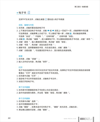 第三部分 快捷功能


      电子书

      支持TXT文本文件，点触主桌面     图标进入电子书阅读


      浏览、编辑与书签
     1. 在列表，点触所要浏览的电子书
     2. 上下滑动可滚动电子书内容，点触    或   浏览上一页或下一页，点触屏幕中间位置
      可全屏阅读，点触屏幕上方或下方，可上翻或下翻一屏；点触      ，再点触旋转屏幕，
      可选择“自动”、”不旋转“、”左转90度”、”右转90度“浏览。
     3. 点触   ，再点触“ 编辑“，进入编辑电子书，可以删除或增加电子书内容，点触”保存“；
     4. 点触”跳转“，输入要跳转的页数，再点触”跳转“按钮；
     5. 点触”书签“，再点触”添加当前页书签“；
     6. 删除书签，选择要删除的书签，向左或右滑动，点触”删除“；
     7. 点触”主题设置“，可设置浏览字体大小，显示颜色及阅读背景。


      新建
     1. 在列表，点触“ 新建 ”；
     2. 输入文件名与内容，再点触“保存”。


      打开
      电子书自动读取M8 EBOOK文件夹下的文件列表，如果电子书文件存放在其他目录则需
      要通过“打开”指定文件目录下的电子书来浏览。
     1. 在列表中点触“打开”；
     2. 指定电子书文件存放的目录，点触电子书文件；
     3. 浏览打开的电子书。


      单个文件删除
     1. 在列表中所要删除的电子书名称上向左或右滑动；
     2. 选中内容背景为橙色，并出现“删除“按钮，再点触”删除“。


      多个文件删除
     1. 在列表中点触”选择“；
     2. 选中所要删除的电子书；
     3. 点触“删除”，如果未选中任何电子书，“删除”则为灰色，点触无效；
     4. 弹出确认删除对话框，点触“删除”。



60
 