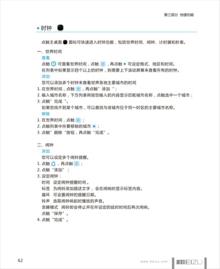 第三部分 快捷功能


      时钟

      点触主桌面     图标可快速进入时钟功能，包括世界时间、闹钟、计时器和秒表。

     一、世界时间
      查看
      点触     可查看世界时间，点触     , 再点触   可设定格式、地区和时间。
      在列表中如果显示四个以上的时钟，则需要上下滚动屏幕来查看所有的时钟。
      添加
      您可以添加多个时钟来查看世界各地主要城市的时间
     1. 在世界时间，点触    ，再点触”添加“；
     2. 输入城市名称，下方列表将按您输入的内容显示匹配城市名称，点触选中一个城市；
     3. 点触”完成“。
      如果您找不到某个城市，可以查找与该城市位于同一时区的主要城市名称。
      移除
     1. 在世界时间，点触    ；
     2. 点触列表中所要移除的城市    ；
     3. 点触”删除“按钮，再点触“完成”。


     二、闹钟
      添加
      您可以设定多个闹铃提醒。
     1. 点触   ，再点触   ；
     2. 点触“添加”；
     3. 设定闹钟：
      时间 设定闹钟提醒时间 。
      标签 为闹铃添加描述文字， 会在闹响时显示标签内容。
      循环 可设置闹钟的提醒日期。
      铃声 选取闹钟响起时播放的声音。
      贪睡模式 闹铃即会停止并在所设定的延时时间后再次闹响。
      点触“保存”。
     4. 点触“完成”。




62
 