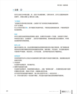 第三部分 快捷功能



      设置

      您可以自定义M8的设置，如：设定个性桌面墙纸、日期与时间，还可以设置其他的特
      定操作。点触主桌面      图标进入设置。


      飞行模式
      飞机模式关闭M8的无线功能，以避免干扰飞机和其它电器设备的操作。
      打开飞行模式
      在上方状态栏显示      ，您不能拨打和接听电话、不能发送或者接收信息，不能使用蓝牙
      和互联网等。


      电话
      您可以选择当地的网络运营商接入服务，如果您手动选择一个网络，当网络不可用时，
      M8状态栏显示“没有服务”，此时您不能使用网络。把网络设置为自动搜索时，M8将
      自动搜寻到可用的网络。


      拨号上网
      通过开启拨号上网。该业务需网络服务运营商的网络支持才能正常使用。需了解具体使
      用及相关资费详情请咨询您的网络服务运营商。国际漫游，开启选项，手机国际漫游时
      可使用GPRS服务；电话优先，打开此功能， 当来电时电话优先于数据传送。


      使用蓝牙
      M8采用蓝牙技术以无线方式连接到其它蓝牙设备并与其进行数据交换、免提通话或远程
      控制手机等。
     1. 开启蓝牙
      在设置中选择蓝牙，再点触开启。
     2. 搜索并连接蓝牙设备
      在设置中选择蓝牙，再选择我的设备进入，点触“搜索新设备”。在搜索到的设备中选择
      所要配对的设备，再输入PIN码，点触确认配对完成。
      对于蓝牙耳机或免提车载套件，输入默认蓝牙PIN 码（一般为0000）。
      注：手机可能与其它一些设备不兼容，并且蓝牙连接可能会受到周围环境影响。




64
 