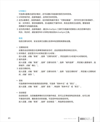 USB端口
      可选择U盘模式或同步模式，还可设置USB连接时是否为M8充电。
     1. USB充电开启，连接电脑后，会同时为M8充电。
     2. 设为U盘模式，连接电脑后，会在我的电脑中显示“可移动磁盘”，您可对它进行各项操作，
      如：文件拷贝、剪切和删除等。在U盘模式下操作M8，有些应用将无法使用。要继续使
      用需断开与电脑的连接。
     3. 设为同步模式，连接电脑后，通过ActiveSync 工具可与电脑中的联系人和日历事件进行
      同步。同步时，请安装好M8 USB同步驱动和ActiveSync工具。


      系统
      包括日期与时间、安全及其它设置以及将M8还原到其原始设置。


     • 日期和时间
      设置后会应用到显示在屏幕顶端的状态栏，还应用到世界时钟和日历中。
     1. 时间格式 设定显示24小时制还是12小时制；
      进入设置，点触“系统”，选择 “日期与时间”。然后选择12小时或24小时制时间。
     2. 城市选择；
      进入设置，点触“系统”，选择”日期与时间“，选择 “城市选择”，然后键入搜索城市，选
      择城市，点触”确认“。
     3. 设定日期时间。
      进入设置，点触“系统”，选择”日期与时间“，选择 “设定日期时间”，然后键入日期和时
      间，点触”保存“。


     • 语言
      可选择操作M8时的使用的语言界面，可选择“简体中文”或“英文”。
      进入设置，点触“系统”，选择”语言“，再选择“简体中文”或“英文”。


     • 自动锁定
      自动锁定时，当您触摸屏幕时无任何操作响应，您可以正常收到电话和信息，也可以调
      节通话时话筒、播放音乐时的音量。可设定M8自动锁定时间。
      进入设置，点触“系统”，选择”自动锁定“，再选择自动锁时间。




65
 