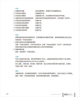 声音
     1. 设置响铃音量           拖动音量滑块，音量百分比值随着变动。
     2. 开启或关闭震动        点触震动开关。
     3. 开启或关闭静音        点触静音开关，开启静音M8所有的铃声禁音。
     4. 设置来电铃声和收到新短信   点触来电铃声或收到新信息铃声，然后选择一种铃声。
     5. 开启或关闭收到新邮件     点触开关。
     6. 开启或关闭发送邮件        点触开关。
     7. 开启或关闭按键音       点触开关。
     8. 开启或关闭事件提醒        点触开关。
     9. 开启或关闭拍照声       点触开关。


      亮度
      屏幕亮度会影响电池续航时间，在您需要给M8重新充电前，请将屏幕调暗以延长时间。
      或者使用“环境光线感应”。
     1. 设定M8是否自动调整屏幕亮度
      点触“环境光线感应”开关开启或关闭。如果“环境光线感应”已打开，则M8会自动
      使用内建的环境光传感器来调整当前灯光条件的屏幕亮度。
     2. 调整屏幕亮度
      选择“亮度调节”并拖动滑块。


      主题
      您可以设定M8的主题，使M8界面更加个性化。从魅族网获得或手动制作个性主题包，
      并将主题拷贝到M8中Disk中Themes目录中。
      进入设置，点触主题，再点触“更新列表”或从已有的主题列表中选择主题，在预览
      主题中点触“应用”按钮。


      墙纸
      当解锁M8时，您会看到背景图片，您可以使用M8附带的图片。也可以自定义个性墙纸。
      选取“墙纸”并选择桌面背景、锁定背景或通话背景，再选择图片。




67
 