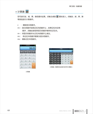 第三部分 快捷功能


     计算器

     您可进行加、减、乘、除的基本运算。点触主桌面       图标进入。点触加，减，乘，除
     等按钮进行计算操作。


     c   ： 清除显示的数字。
     m+：显示的数字加到记忆内的数字上，如果记忆内没有
          数字，点触此按钮将显示的数字储存在记忆内。
     m–： 将显示的数字从记忆内的数字上减去。
     mr： 将记忆中的数字替换为显示的数字。
     mc: 清除记忆中的数字。




                         计算器（横屏时自动变为科学计算器）


            计算器




69
 