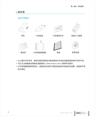 第一部分 开始使用


     配件表

     包含下列物品：



                                                            快
                                                                速
                                                                    入
                                                                        门
                                                                            指
                                                                                南


                                    证书
                                 保修
                              产品
                                          魅
                                              族
                                               M
                                                   8系
                                                        列




       耳机        USB连线      产品保修证书       快速入门指南




      清洁布      USB电源适配器         电池       安装光盘



    • 以上图片仅作参考，随手机提供的物品可能依据您所在地区或服务提供商不同而不同。
    • 可以从当地魅族经销商处或魅族网（www.meizu.com）购得手机配件。
    • 只可使用魅族授权的软件。盗版或非法软件可能会造成损坏或者发生故障，制造商不再
    给予保修。




7
 
