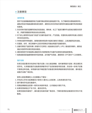 第四部分 其它


      注意事项

      使用环境
      防护不足或高敏感度的电子仪器可能会受到无线电波的干扰。为了确保您合理地使用手机，
      避免对您及环境造成影响和发生意外，请您切记在任何地方使用手机都应该遵守有关的规定
      和条例。
     1. 在任何有可能引起爆炸的地方如加油站、燃料库、化工厂或进行爆炸作业的地方请您关闭手
      机，并遵守那里的所有安全标志和说明。
     2. 在飞机上使用手机会给飞机的飞行操作造成干扰，产生危险。在登机和/或将手机装入您的行
      李中时关闭手机。
     3. M8有些部件带有磁性，使用时请勿将信用卡或其它磁性介质接近，以免消磁而丢失信息。
     4. 在医院、诊所、其它保健中心及任何您附近可能会有医疗设施的场所。
     5. 运输可燃性产品的车辆（即使车子已停泊）或由液化石油气（LPG）驱动的车辆内，请先检
      查此车是否符合现行的安全规定。
     6. 请咨询您的汽车制造商以确定您车内使用的电子仪器不会受到无线电波的影响。
     7. 极高或极低的温度将影响手机的性能，还可能产生危险，请保持在-10ºC到55º C之间使用 。


      医疗设备

      在明文规定要求关机的电子医疗设备（如心脏起搏器、助听器等医疗设备）附近请您关
      闭手机。大多数的医疗设备具有屏蔽手机产生的射频信号的功能，但也有一些电子设备
      不具有这种功能。如有疑问或不确定医疗设备是否具有屏蔽射频信号的功能，请向医生
      或医疗设备厂商咨询。


      装有心脏起搏器的人士应遵循以下建议：
     1. 开机时让手机与起搏器至少保持15 厘米以上的距离，以免有潜在的干扰。
     2. 请不要将手机放在胸袋中。
     3. 用离起搏器较远的那一侧耳朵来接听电话，以尽量减少潜在干扰。
     4. 如果您预感到已产生干扰，请关闭手机。
      如果您是助听器用户，请向医生和助听器厂商咨询，了解您使用的设备是否对手机干扰
      敏感。




71
 