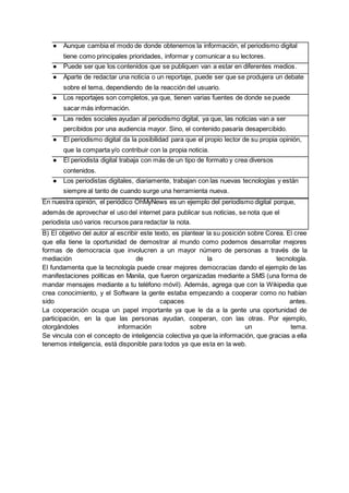 ● Aunque cambia el modo de donde obtenemos la información, el periodismo digital
tiene como principales prioridades, informar y comunicar a su lectores.
● Puede ser que los contenidos que se publiquen van a estar en diferentes medios.
● Aparte de redactar una noticia o un reportaje, puede ser que se produjera un debate
sobre el tema, dependiendo de la reacción del usuario.
● Los reportajes son completos, ya que, tienen varias fuentes de donde se puede
sacar más información.
● Las redes sociales ayudan al periodismo digital, ya que, las noticias van a ser
percibidos por una audiencia mayor. Sino, el contenido pasaría desapercibido.
● El periodismo digital da la posibilidad para que el propio lector de su propia opinión,
que la comparta y/o contribuir con la propia noticia.
● El periodista digital trabaja con más de un tipo de formato y crea diversos
contenidos.
● Los periodistas digitales, diariamente, trabajan con las nuevas tecnologías y están
siempre al tanto de cuando surge una herramienta nueva.
En nuestra opinión, el periódico OhMyNews es un ejemplo del periodismo digital porque,
además de aprovechar el uso del internet para publicar sus noticias, se nota que el
periodista usó varios recursos para redactar la nota.
B) El objetivo del autor al escribir este texto, es plantear la su posición sobre Corea. El cree
que ella tiene la oportunidad de demostrar al mundo como podemos desarrollar mejores
formas de democracia que involucren a un mayor número de personas a través de la
mediación de la tecnología.
El fundamenta que la tecnología puede crear mejores democracias dando el ejemplo de las
manifestaciones políticas en Manila, que fueron organizadas mediante a SMS (una forma de
mandar mensajes mediante a tu teléfono móvil). Además, agrega que con la Wikipedia que
crea conocimiento, y el Software la gente estaba empezando a cooperar como no habían
sido capaces antes.
La cooperación ocupa un papel importante ya que le da a la gente una oportunidad de
participación, en la que las personas ayudan, cooperan, con las otras. Por ejemplo,
otorgándoles información sobre un tema.
Se vincula con el concepto de inteligencia colectiva ya que la información, que gracias a ella
tenemos inteligencia, está disponible para todos ya que esta en la web.
 
