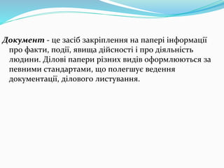 Документ - це засіб закріплення на папері інформації
про факти, події, явища дійсності і про діяльність
людини. Ділові папери різних видів оформлюються за
певними стандартами, що полегшує ведення
документації, ділового листування.
 