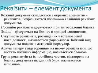 Реквізити – елемент документа
Кожний документ складається з окремих елементів –
реквізитів. Розрізняються постійний і змінний реквізит
документа.
Постійні реквізити друкуються при виготовленні бланка;
Змінні – фіксуються на бланку в процесі заповнення.
Сукупність реквізитів, розміщених у встановленій
послідовності, називається формуляром. Кожний вид
документа повинен мати свій формуляр.
Аркуш паперу з відтворенням на ньому реквізитами, що
містять постійну інформацію, називається бланком.
Група реквізитів та їх постійних частин, відтворена на
бланку документа як єдиний блок, називається
штампом.
 