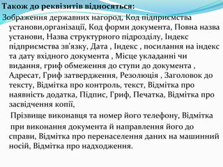 Також до реквізитів відносяться:
Зображення державних нагород, Код підприємства
установи,організації, Код форми документа, Повна назва
установи, Назва структурного підрозділу, Індекс
підприємства зв'язку, Дата , Індекс , посилання на індекс
та дату вхідного документа , Місце укладанні чи
видання, гриф обмеження до ступи до документа ,
Адресат, Гриф затвердження, Резолюція , Заголовок до
тексту, Відмітка про контроль, текст, Відмітка про
наявність додатка, Підпис, Гриф, Печатка, Відмітка про
засвідчення копії,
Прізвище виконавця та номер його телефону, Відмітка
при виконання документа й направлення його до
справи, Відмітка про перенаселення даних на машинний
носій, Відмітка про надходження.
 