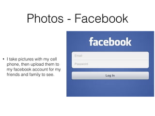 Photos - Facebook 
• I take pictures with my cell 
phone, then upload them to 
my facebook account for my 
friends and family to see. 
 