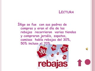 LECTURA


Íñigo se fue con sus padres de
  compras y eran el día de las
  rebajas recorrieron varias tiendas
  y compraron jerséis, zapatos,
  camisas había rebajas del 30%,
  50% incluso el 70%.
 