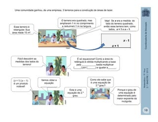 Matemática–9.ºAno
2.ºBIMESTRE/2013
10
Uma comunidade ganhou, de uma empresa, 3 terrenos para a construção de áreas de lazer.
clipart
clipart
Esse terreno é
retangular. Sua
área mede 15 m².
Veja! Se x era a medida do
lado do terreno quadrado,
então esse terreno tem, como
lados, x + 1 e x – 1.
Fácil descobrir as
medidas dos lados do
terreno!
É só equacionar! Como a área do
retângulo é obtida multiplicando a base
pela __________, basta multiplicar
(_____) por (______) e igualar a______.
O terreno era quadrado, mas
ampliaram 1 m no comprimento
e reduziram 1 m na largura.
clipart
(x + 1) (x – 1)
é um produto
notável!
Vamos obter a
equação
____________.
Esta é uma
equação de 2.º
grau.
Como ele sabe que
é uma equação de
2.º grau?
Porque o grau de
uma equação é
determinado pelo
maior expoente da
incógnita.
 
