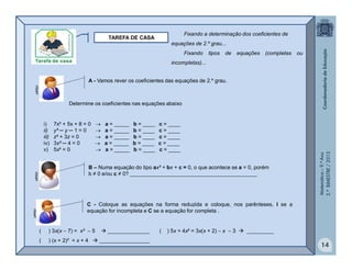 Matemática–9.ºAno
2.ºBIMESTRE/2013
14
TAREFA DE CASA
A - Vamos rever os coeficientes das equações de 2.º grau.
C - Coloque as equações na forma reduzida e coloque, nos parênteses, I se a
equação for incompleta e C se a equação for completa .
( ) 3x(x  7) = x²  5  ______________ ( ) 5x + 4x² = 3x(x + 2)  x  3  _________
( ) (x + 2)² = x + 4  _________________
clipart
Determine os coeficientes nas equações abaixo
i) 7x² + 5x + 8 = 0  a = _____ b = ____ c = ____
ii) y² ─ y ─ 1 = 0  a = _____ b = ____ c = ____
iii) z² + 3z = 0  a = _____ b = ____ c = ____
iv) 3x² ─ 4 = 0  a = _____ b = ____ c = ____
v) 5x² = 0  a = _____ b = ____ c = ____
B – Numa equação do tipo ax² + bx + c = 0, o que acontece se a = 0, porém
b ≠ 0 e/ou c ≠ 0? ___________________________________________
clipartclipart Fixando a determinação dos coeficientes de
equações de 2.º grau...
Fixando tipos de equações (completas ou
incompletas)...
 