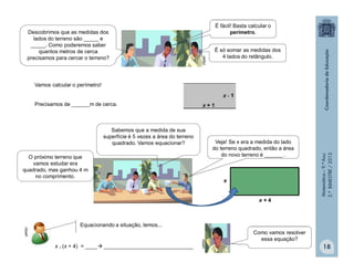 Matemática–9.ºAno
2.ºBIMESTRE/2013
18
Vamos calcular o perímetro!
Precisamos de ______m de cerca.
x
x + 4
Equacionando a situação, temos...
x . (x + 4) = ____ ______________________________
clipart
clipart
É fácil! Basta calcular o
perímetro.
É só somar as medidas dos
4 lados do retângulo.
clipart
O próximo terreno que
vamos estudar era
quadrado, mas ganhou 4 m
no comprimento.
Veja! Se x era a medida do lado
do terreno quadrado, então a área
do novo terreno é ______ .
Sabemos que a medida de sua
superfície é 5 vezes a área do terreno
quadrado. Vamos equacionar?
Como vamos resolver
essa equação?
clipart
Descobrimos que as medidas dos
lados do terreno são _____ e
_____. Como poderemos saber
quantos metros de cerca
precisamos para cercar o terreno?
 
