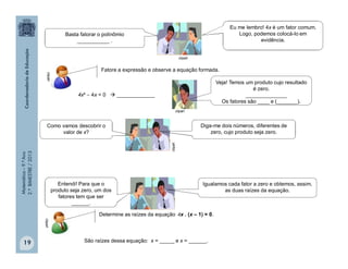 Matemática–9.ºAno
2.ºBIMESTRE/2013
19
Fatore a expressão e observe a equação formada.
4x²  4x = 0  _____________
Determine as raízes da equação 4x . (x – 1) = 0.
São raízes dessa equação: x = _____ e x = ______.
clipartclipart
clipart
Basta fatorar o polinômio
___________ .
Eu me lembro! 4x é um fator comum.
Logo, podemos colocá-lo em
evidência.
Veja! Temos um produto cujo resultado
é zero.
______________
Os fatores são ____ e (_______).
Como vamos descobrir o
valor de x?
Diga-me dois números, diferentes de
zero, cujo produto seja zero.
clipart
clipart
Entendi! Para que o
produto seja zero, um dos
fatores tem que ser
______.
Igualamos cada fator a zero e obtemos, assim,
as duas raízes da equação.
 