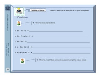 Matemática–9.ºAno
2.ºBIMESTRE/2013
21
TAREFA DE CASA
D – Resolva as equações abaixo.
a) 5x²  10x = 0  ________________________________________________________________
b) 3x²  7x = x(2x – 4)  _________________________________________________________________
c) 9x² = 54x  ___________________________________________________________________________
d) (x – 5)(x – 6) = 30  ______________________________________________________________________
e) x (x + 2) = 2x + 25  _____________________________________________________________________
E – Observe, na atividade acima, as equações incompletas e suas raízes.
Fixando a resolução de equações de 2.º grau incompletas...
Continua
 