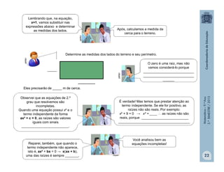 Matemática–9.ºAno
2.ºBIMESTRE/2013
22
O zero é uma raiz, mas não
vamos considerá-lo porque
___________________________
___________________________
______
Determine as medidas dos lados do terreno e seu perímetro.
Eles precisarão de _____ m de cerca.
_____
_________
clipart
clipart
Lembrando que, na equação,
x=1, vamos substituir nas
expressões abaixo e determinar
as medidas dos lados. Após, calculamos a medida da
cerca para o terreno.
clipart
clipart
Observei que as equações de 2.º
grau que resolvemos são
incompletas.
Quando uma equação possui x² e o
termo independente da forma
ax² + c = 0, as raízes são valores
iguais com sinais
_________________________.
É verdade! Mas temos que prestar atenção ao
termo independente. Se ele for positivo, as
raízes não são reais. Por exemplo:
x² + 9 = 0 → x² = ____  as raízes não são
reais, porque _________________________
______________________________________
Reparei, também, que quando o
termo independente não aparece,
isto é, ax² + bx = 0 → x(ax + b),
uma das raízes é sempre _______.
Você analisou bem as
equações incompletas!
 