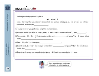 Matemática–9.ºAno
2.ºBIMESTRE/2013
23
A forma geral da equação do 2.º grau é:
ax² + bx + c = 0
onde x é a incógnita, que pode ser representada por qualquer letra ( y, z, w... ) e a, b e c são valores
constantes, chamados de _________________.
As equações de 2.º grau podem ser completas ou incompletas.
a) Podemos afirmar que ax² + bx + c = 0, se a  0, b  0 e c  0 é uma equação de 2.º grau ___________.
b) Porém, se a  0, b = 0 e < 0, a equação, então, será _____________, do tipo ax² + c = 0, e suas raízes
serão ______________________________________.
c) Se a ≠ 0, b = 0 e > 0, as raízes __________________________.
d) Quando a  0, b  0 e c = 0, a equação será também _____________, do tipo ax² + bx = 0, e uma de suas
raízes será _____________.
e) Quando a = 0, temos uma equação do tipo bx + c = 0. Essa é uma equação do ____ grau.1º
Para aprender mais, realize as
atividades da próxima página.
a
c
a
c
!!!FIQUE LIGADO
 