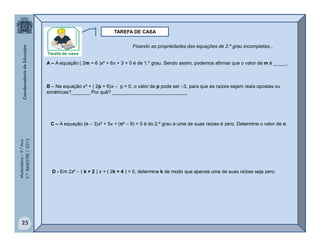 Matemática–9.ºAno
2.ºBIMESTRE/2013
25
TAREFA DE CASA
A – A equação ( 2m − 6 )x² + 6x + 3 = 0 é de 1.º grau. Sendo assim, podemos afirmar que o valor de m é _____.
B – Na equação x² + ( 2p + 6)x  p = 0, o valor de p pode ser 3, para que as raízes sejam reais opostas ou
simétricas?_______ Por quê? ____________________________
C – A equação (n  3)x² + 5x + (n²  9) = 0 é do 2.º grau e uma de suas raízes é zero. Determine o valor de n.
D - Em 2z²  ( k + 2 ) z + ( 2k + 4 ) = 0, determine k de modo que apenas uma de suas raízes seja zero.
Fixando as propriedades das equações de 2.º grau incompletas...
 