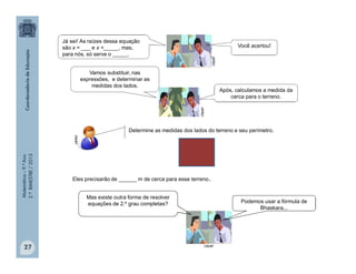 Matemática–9.ºAno
2.ºBIMESTRE/2013
27
Determine as medidas dos lados do terreno e seu perímetro.
Eles precisarão de ______ m de cerca para esse terreno..
clipart
clipart
Você acertou!
Vamos substituir, nas
expressões, e determinar as
medidas dos lados.
Após, calculamos a medida da
cerca para o terreno.
clipart
clipart
Podemos usar a fórmula de
Bhaskara...
Mas existe outra forma de resolver
equações de 2.º grau completas?
Já sei! As raízes dessa equação
são x = ___ e x =_____, mas,
para nós, só serve o _____.
 