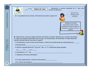 Matemática–9.ºAno
2.ºBIMESTRE/2013
31
TAREFA DE CASA
A – O quadrado de um número, diminuído do seu triplo, é igual a 40.
Que números
atendem a essa
condição?
B – Marcos levou, para sua viagem de férias, bermudas e camisas. Sabendo que o número de camisas
é o dobro do número de bermudas mais 3 e que, com essas peças, ele pode fazer 27 trajes diferentes,
quantas camisas Marcos levou para a viagem?
i) Considerando x como número de bermudas, o número de camisas pode ser representado por _______.
ii) Equacionando ____________________________________.
iii) Sendo a equação geral de 2.º grau ax² + bx + c = 0, coeficientes dessa equação:
a = ____ , b = ____ e c = _____
iv) Calculando ∆= b² − 4ac → _________________________________________________
v) Utilizando a fórmula de Bhaskara:
vi) O valor possível para o número de bermudas é ______________
vii) O número de camisas é _______________________________________
Verifique se as raízes
encontradas estão corretas,
substituindo cada uma delas na
equação ou usando a soma e o
produto.
Equacionar e resolver equações de 2.º grau pela
fórmula de Bhaskara.
 