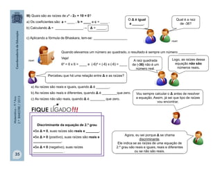 Matemática–9.ºAno
2.ºBIMESTRE/2013
35
Quando elevamos um número ao quadrado, o resultado é sempre um número _________.
Veja!
6² = 6 x 6 = ____ e (-6)² = (-6) x (-6) = ____
III) Quais são as raízes de x² - 2x + 10 = 0?
a) Os coeficientes são: a = ____ , b = ____ e c = ____ .
b) Calculando Δ = _______________→ Δ = _____.
c) Aplicando a fórmula de Bhaskara, tem-se: __________________
a) As raízes são reais e iguais, quando Δ é _______.
b) As raízes são reais e diferentes, quando Δ é ________que zero.
c) As raízes não são reais, quando Δ é ________ que zero.
O Δ é igual
a ______.
Qual é a raiz
de -36?
A raiz quadrada
de (-36) não é um
número real.
Logo, as raízes dessa
equação não são
números reais.
Vou sempre calcular o Δ antes de resolver
a equação. Assim, já sei que tipo de raízes
vou encontrar.
Percebeu que há uma relação entre Δ e as raízes?
Agora, eu sei porque Δ se chama
discriminante.
Ele indica se as raízes de uma equação de
2.º grau são reais e iguais, reais e diferentes
ou se não são reais.
clipart
clipart
Discriminante da equação de 2.º grau
Se Δ = 0, suas raízes são reais e _______.
Se Δ > 0 (positivo), suas raízes são reais e
_______________.
Se Δ < 0 (negativo), suas raízes
________________ .
!!!FIQUE LIGADO
 