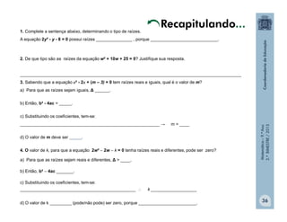 Matemática–9.ºAno
2.ºBIMESTRE/2013
36
1. Complete a sentença abaixo, determinando o tipo de raízes.
A equação 2y² - y - 8 = 0 possui raízes _______________ , porque ____________________________.
2. De que tipo são as raízes da equação w² + 10w + 25 = 0? Justifique sua resposta.
____________________________________________________________________________________________
3. Sabendo que a equação x² - 2x + (m – 3) = 0 tem raízes reais e iguais, qual é o valor de m?
a) Para que as raízes sejam iguais, Δ ______.
b) Então, b² - 4ac = _____.
c) Substituindo os coeficientes, tem-se:
__________________________________________________________ → m = ____
d) O valor de m deve ser _____.
4. O valor de k, para que a equação 2w²  2w  k = 0 tenha raízes reais e diferentes, pode ser zero?
a) Para que as raízes sejam reais e diferentes, Δ > ____.
b) Então, b²  4ac _______.
c) Substituindo os coeficientes, tem-se:
________________________________________________  k ___________________
d) O valor de k _________ (pode/não pode) ser zero, porque ________________________.
Recapitulando...
 